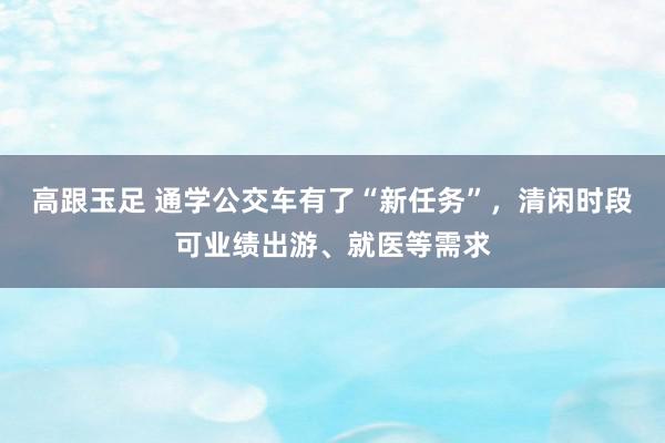 高跟玉足 通学公交车有了“新任务”，清闲时段可业绩出游、就医等需求