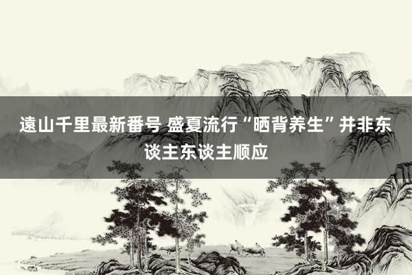 遠山千里最新番号 盛夏流行“晒背养生”并非东谈主东谈主顺应