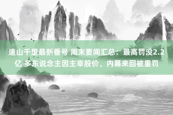 遠山千里最新番号 周末要闻汇总：最高罚没2.2亿 多东说念主因主宰股价、内幕来回被重罚