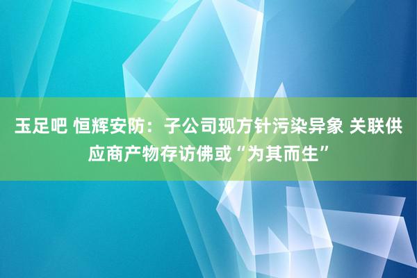 玉足吧 恒辉安防：子公司现方针污染异象 关联供应商产物存访佛或“为其而生”