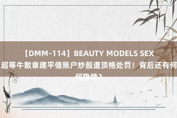 【DMM-114】BEAUTY MODELS SEX BEST 超等牛散章建平借账户炒股遭顶格处罚！背后还有何隐情？