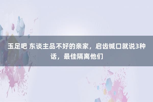 玉足吧 东谈主品不好的亲家，启齿缄口就说3种话，最佳隔离他们