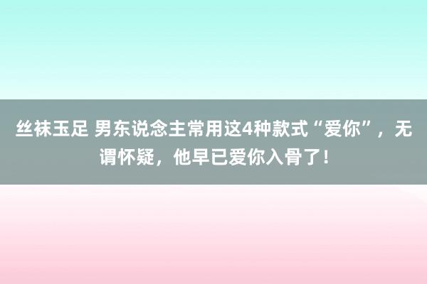 丝袜玉足 男东说念主常用这4种款式“爱你”，无谓怀疑，他早已爱你入骨了！