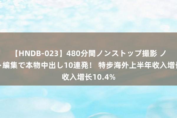 【HNDB-023】480分間ノンストップ撮影 ノーカット編集で本物中出し10連発！ 特步海外上半年收入增长10.4%