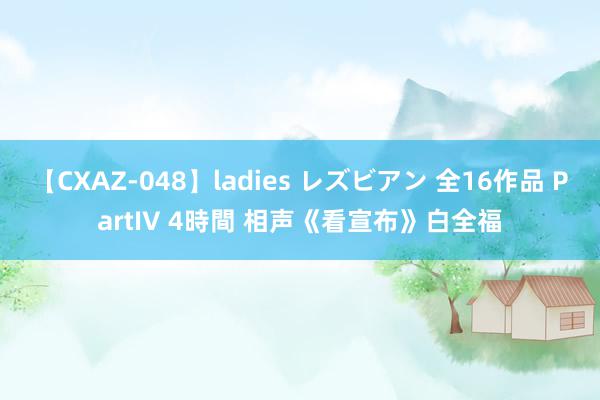 【CXAZ-048】ladies レズビアン 全16作品 PartIV 4時間 相声《看宣布》白全福