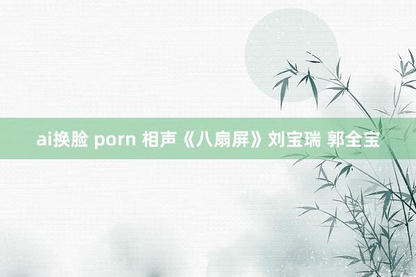 ai换脸 porn 相声《八扇屏》刘宝瑞 郭全宝