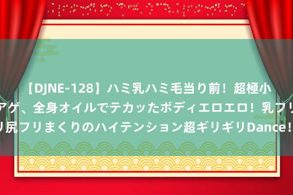 【DJNE-128】ハミ乳ハミ毛当り前！超極小ビキニでテンションアゲアゲ、全身オイルでテカッたボディエロエロ！乳フリ尻フリまくりのハイテンション超ギリギリDance！！ 2 中国象棋棋理顺溜溜