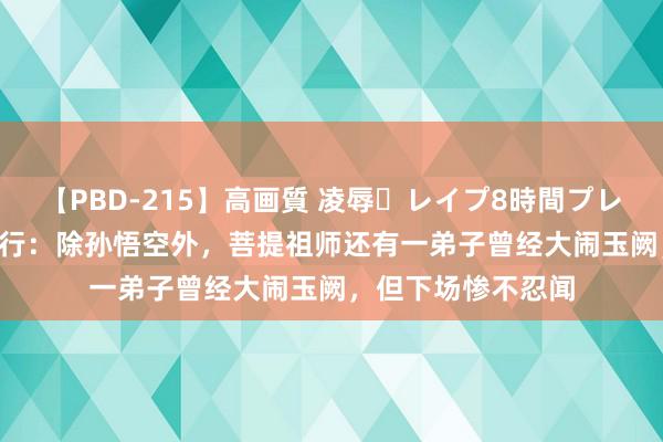 【PBD-215】高画質 凌辱・レイプ8時間プレミアムBEST 西纪行：除孙悟空外，菩提祖师还有一弟子曾经大闹玉阙，但下场惨不忍闻