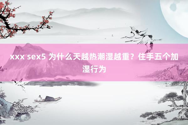 xxx sex5 为什么天越热潮湿越重？住手五个加湿行为