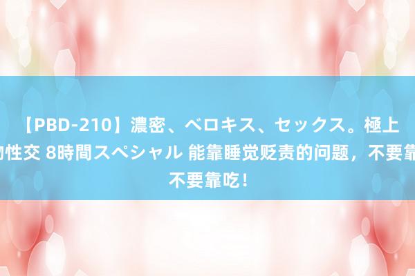 【PBD-210】濃密、ベロキス、セックス。極上接吻性交 8時間スペシャル 能靠睡觉贬责的问题，不要靠吃！