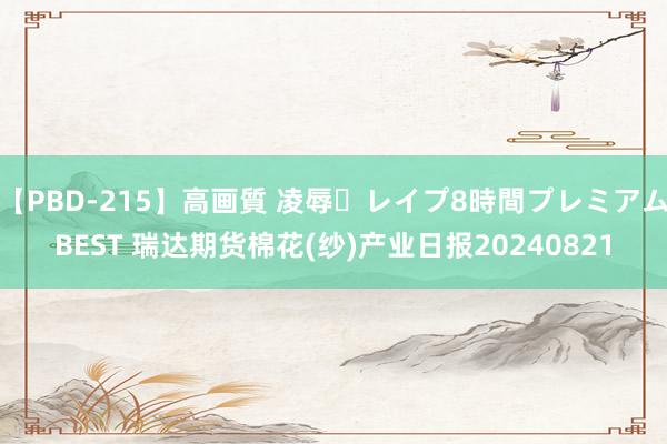 【PBD-215】高画質 凌辱・レイプ8時間プレミアムBEST 瑞达期货棉花(纱)产业日报20240821