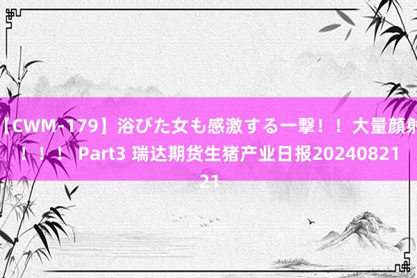 【CWM-179】浴びた女も感激する一撃！！大量顔射！！！ Part3 瑞达期货生猪产业日报20240821