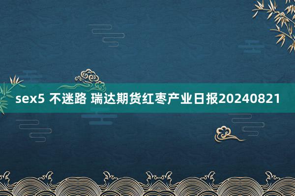 sex5 不迷路 瑞达期货红枣产业日报20240821