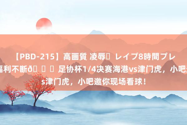 【PBD-215】高画質 凌辱・レイプ8時間プレミアムBEST 福利不断🎁足协杯1/4决赛海港vs津门虎，小吧邀你现场看球！