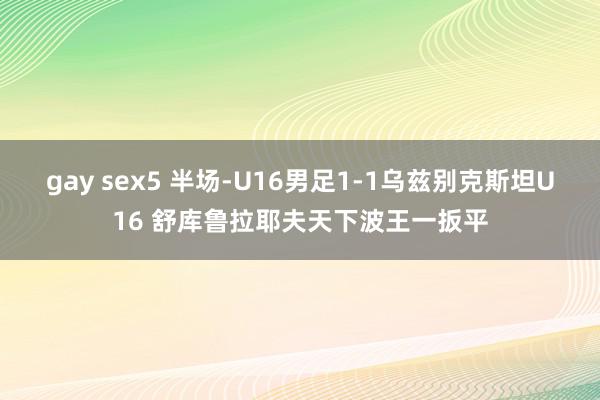 gay sex5 半场-U16男足1-1乌兹别克斯坦U16 舒库鲁拉耶夫天下波王一扳平