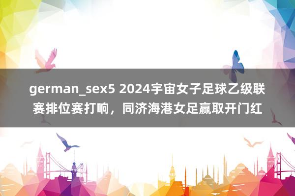 german_sex5 2024宇宙女子足球乙级联赛排位赛打响，同济海港女足赢取开门红