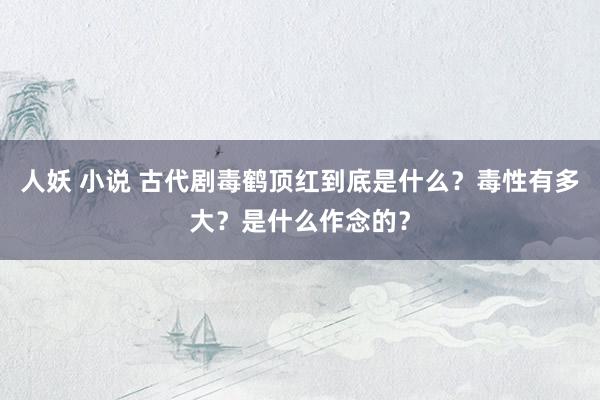 人妖 小说 古代剧毒鹤顶红到底是什么？毒性有多大？是什么作念的？