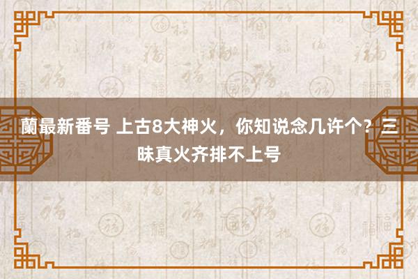 蘭最新番号 上古8大神火，你知说念几许个？三昧真火齐排不上号