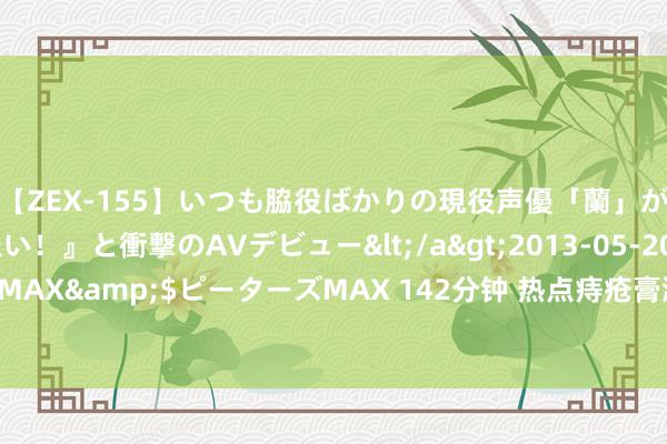 【ZEX-155】いつも脇役ばかりの現役声優「蘭」が『私も主役になりたい！』と衝撃のAVデビュー</a>2013-05-20ピーターズMAX&$ピーターズMAX 142分钟 热点痔疮膏测评共享！调停被痔疮折磨的你！