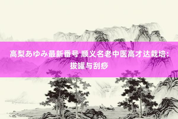 高梨あゆみ最新番号 顺义名老中医高才达栽培：拔罐与刮痧