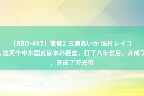 【RBD-497】籠城2 三浦あいか 澤村レイコ ASUKA 这两个中东国度底本齐挺富，打了八年仗后，齐成了穷光蛋