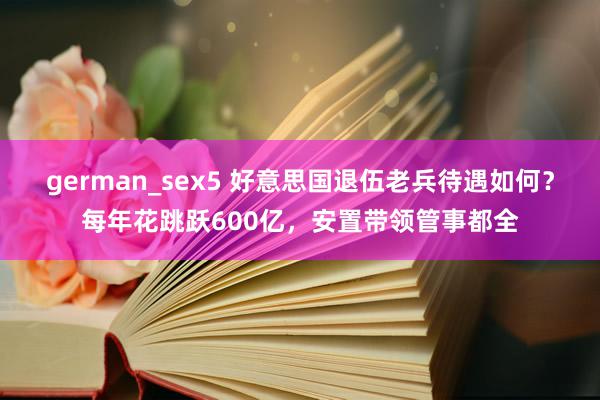 german_sex5 好意思国退伍老兵待遇如何？每年花跳跃600亿，安置带领管事都全