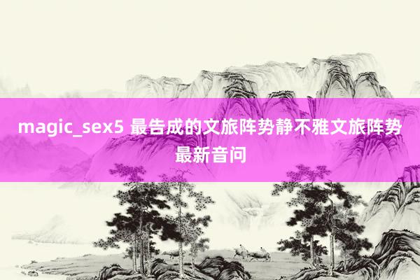 magic_sex5 最告成的文旅阵势静不雅文旅阵势最新音问