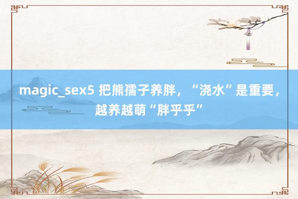 magic_sex5 把熊孺子养胖，“浇水”是重要，越养越萌“胖乎乎”