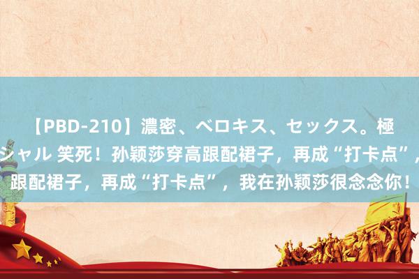 【PBD-210】濃密、ベロキス、セックス。極上接吻性交 8時間スペシャル 笑死！孙颖莎穿高跟配裙子，再成“打卡点”，我在孙颖莎很念念你！