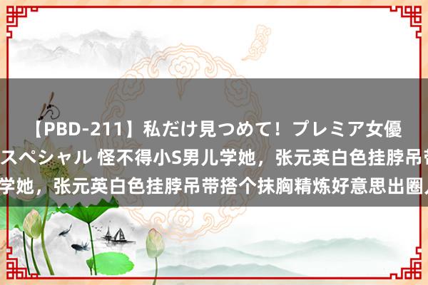 【PBD-211】私だけ見つめて！プレミア女優と主観でセックス8時間スペシャル 怪不得小S男儿学她，张元英白色挂脖吊带搭个抹胸精炼好意思出圈儿！