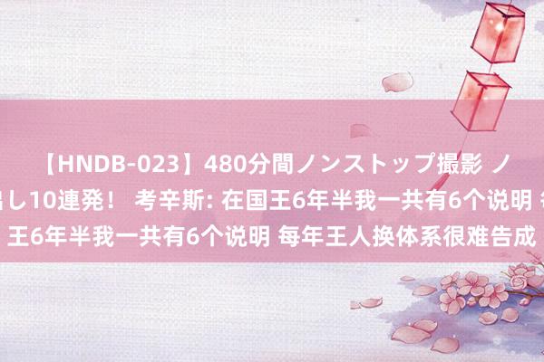 【HNDB-023】480分間ノンストップ撮影 ノーカット編集で本物中出し10連発！ 考辛斯: 在国王6年半我一共有6个说明 每年王人换体系很难告成