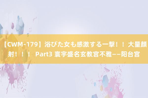 【CWM-179】浴びた女も感激する一撃！！大量顔射！！！ Part3 寰宇盛名玄教宫不雅——阳台宫