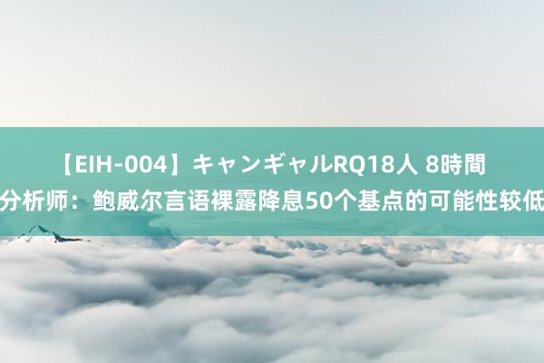 【EIH-004】キャンギャルRQ18人 8時間 分析师：鲍威尔言语裸露降息50个基点的可能性较低