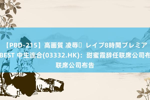 【PBD-215】高画質 凌辱・レイプ8時間プレミアムBEST 中生连合(03332.HK)：甜蜜霞辞任联席公司布告