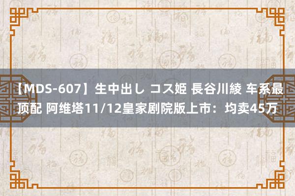 【MDS-607】生中出し コス姫 長谷川綾 车系最顶配 阿维塔11/12皇家剧院版上市：均卖45万