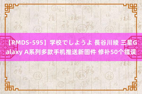 【RMDS-595】学校でしようよ 長谷川綾 三星Galaxy A系列多款手机推送新固件 修补50个错误