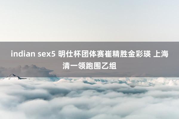 indian sex5 明仕杯团体赛崔精胜金彩瑛 上海清一领跑围乙组