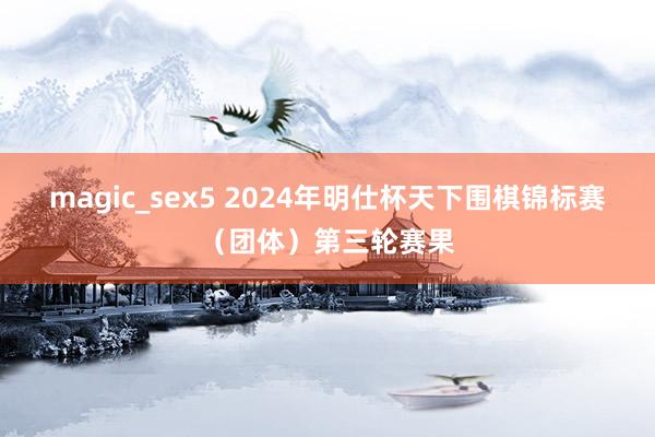 magic_sex5 2024年明仕杯天下围棋锦标赛（团体）第三轮赛果