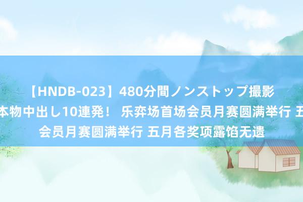 【HNDB-023】480分間ノンストップ撮影 ノーカット編集で本物中出し10連発！ 乐弈场首场会员月赛圆满举行 五月各奖项露馅无遗