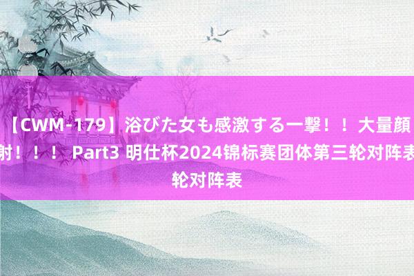 【CWM-179】浴びた女も感激する一撃！！大量顔射！！！ Part3 明仕杯2024锦标赛团体第三轮对阵表