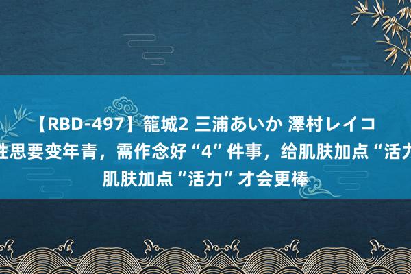 【RBD-497】籠城2 三浦あいか 澤村レイコ ASUKA 女性思要变年青，需作念好“4”件事，给肌肤加点“活力”才会更棒