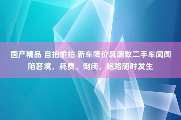 国产精品 自拍偷拍 新车降价风潮致二手车阛阓陷窘境，耗费、倒闭，跑路随时发生