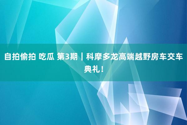 自拍偷拍 吃瓜 第3期｜科摩多龙高端越野房车交车典礼！