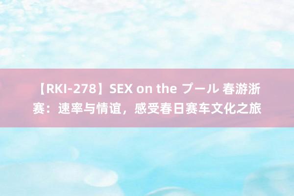 【RKI-278】SEX on the プール 春游浙赛：速率与情谊，感受春日赛车文化之旅