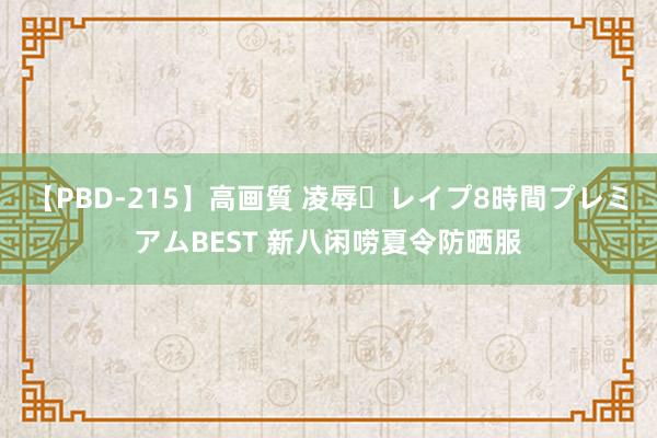 【PBD-215】高画質 凌辱・レイプ8時間プレミアムBEST 新八闲唠夏令防晒服