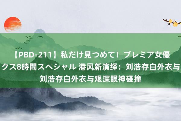 【PBD-211】私だけ見つめて！プレミア女優と主観でセックス8時間スペシャル 港风新演绎：刘浩存白外衣与艰深眼神碰撞