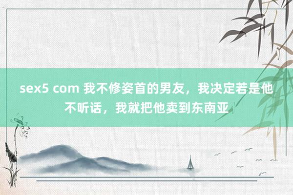 sex5 com 我不修姿首的男友，我决定若是他不听话，我就把他卖到东南亚