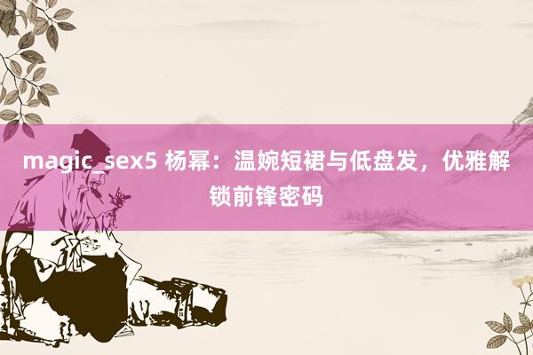 magic_sex5 杨幂：温婉短裙与低盘发，优雅解锁前锋密码