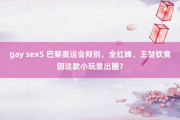 gay sex5 巴黎奥运会辩别，全红婵、王楚钦竟因这款小玩意出圈？