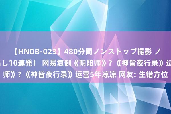 【HNDB-023】480分間ノンストップ撮影 ノーカット編集で本物中出し10連発！ 网易复制《阴阳师》? 《神皆夜行录》运营5年凉凉 网友: 生错方位